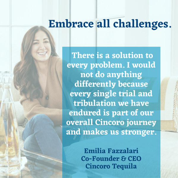 Embrace all challenges. There is a solution to every problem. I would not do anything differently because every single trial and tribulation we have endured is part of our overall Cincoro journey and makes us stronger. - Emilia Fazzalari, co-founder and CEO, Cincoro Tequila