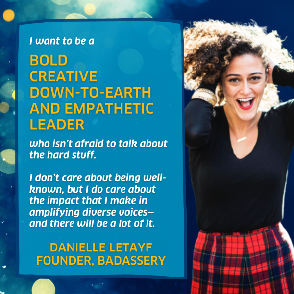 I want to be a bold, creative, down-to-earth and empathetic leader who isn’t afraid to talk about the hard stuff. I don’t care about being well-known, but I do care about the impact that I make in amplifying diverse voices—and there will be a lot of it. - Danielle Letayf, Founder, Badassery