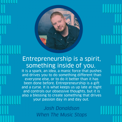 &quot;Entrepreneurship is a spirit, something inside of you. It is a spark, an idea, a manic force that pushes and drives you to do something different than everyone else, or to do it better than it has been done before. Entrepreneurship is a gift and a curse. It is what keeps us up late at night and controls our obsessive thoughts, but it is also a blessing to create something that drives your passion day in and day out.&quot; - Joshua Donaldson, When the Music Stops